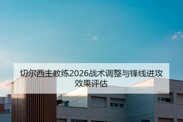 切尔西主教练2026战术调整与锋线进攻效果评估