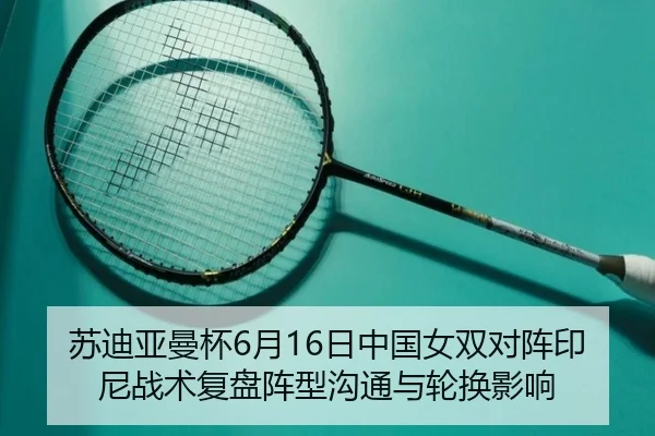 苏迪亚曼杯6月16日中国女双对阵印尼战术复盘阵型沟通与轮换影响