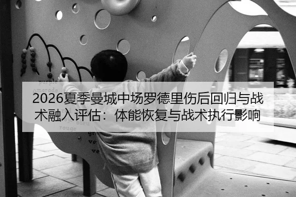 2026夏季曼城中场罗德里伤后回归与战术融入评估：体能恢复与战术执行影响